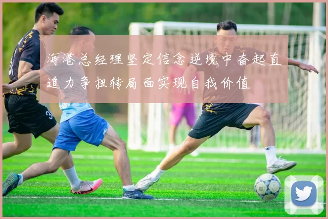 海港总经理坚定信念逆境中奋起直追力争扭转局面实现自我价值