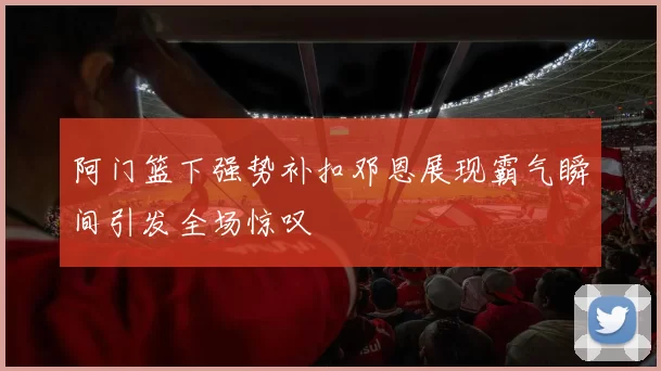 阿门篮下强势补扣邓恩展现霸气瞬间引发全场惊叹