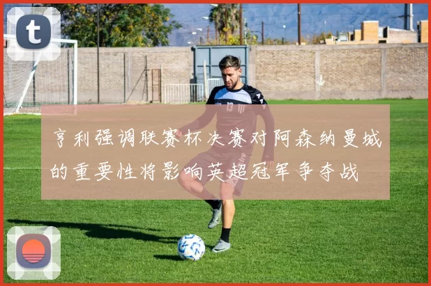 亨利强调联赛杯决赛对阿森纳曼城的重要性将影响英超冠军争夺战