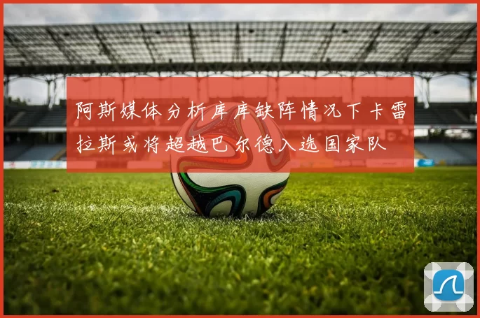 阿斯媒体分析库库缺阵情况下卡雷拉斯或将超越巴尔德入选国家队