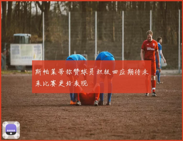 斯帕莱蒂称赞球员积极回应期待未来比赛更好表现