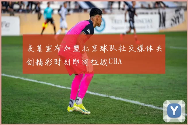 麦基宣布加盟北京球队社交媒体共创精彩时刻即将征战CBA
