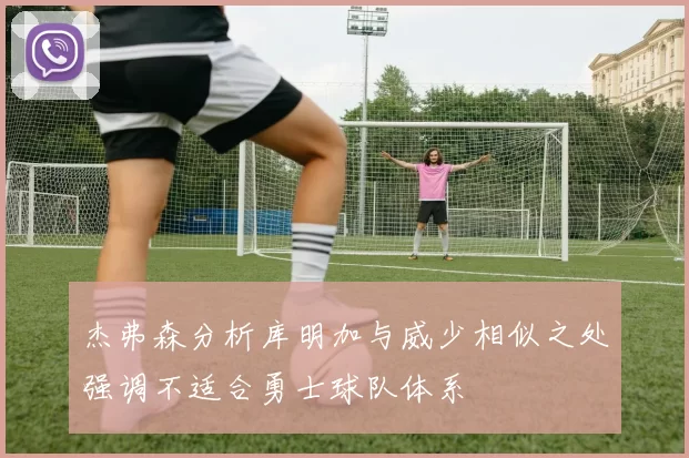 杰弗森分析库明加与威少相似之处强调不适合勇士球队体系