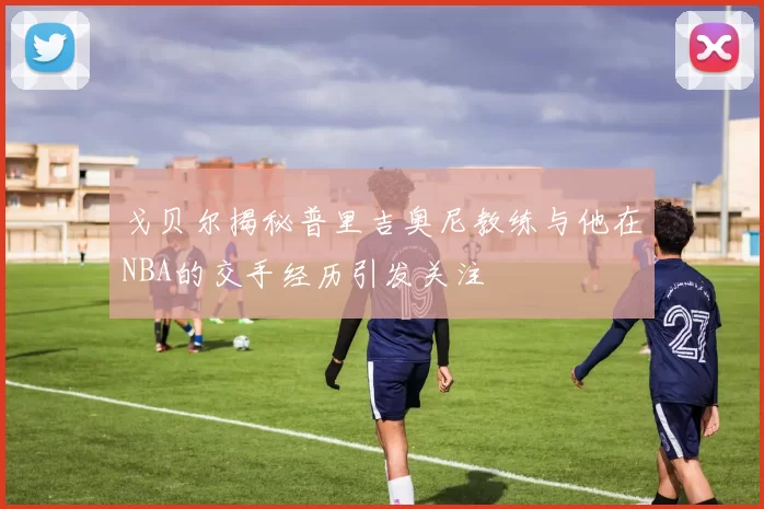 戈贝尔揭秘普里吉奥尼教练与他在NBA的交手经历引发关注