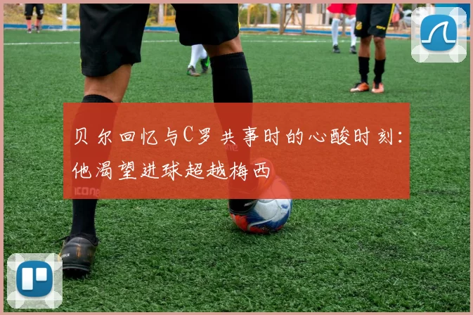 贝尔回忆与C罗共事时的心酸时刻：他渴望进球超越梅西