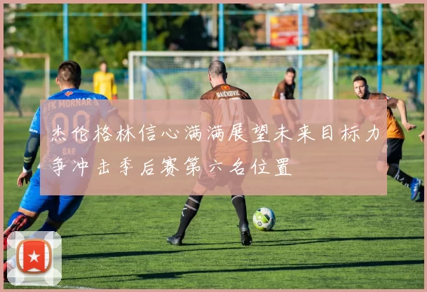 杰伦格林信心满满展望未来目标力争冲击季后赛第六名位置