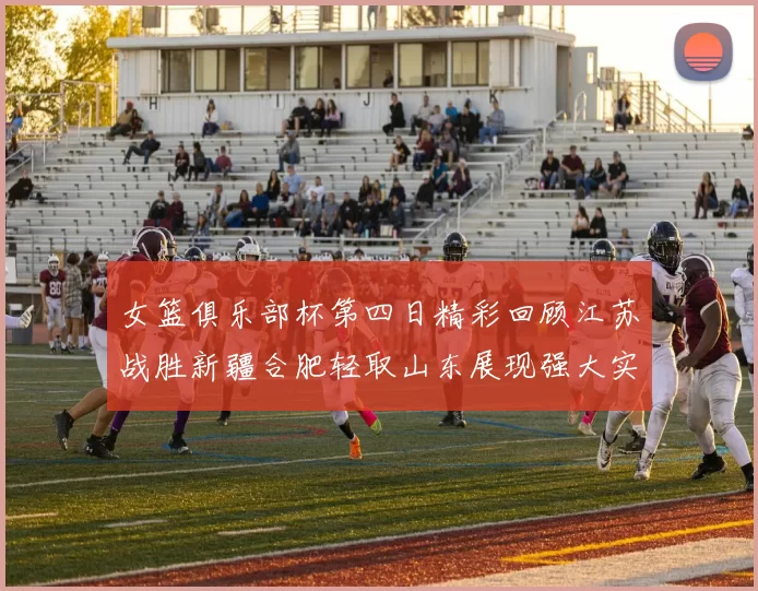 女篮俱乐部杯第四日精彩回顾江苏战胜新疆合肥轻取山东展现强大实力