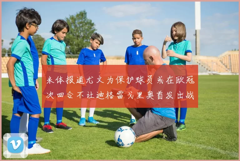 米体报道尤文为保护球员或在欧冠次回合不让迪格雷戈里奥首发出战
