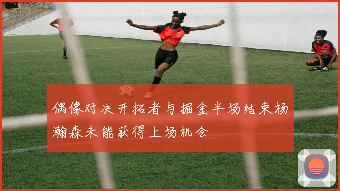 偶像对决开拓者与掘金半场结束杨瀚森未能获得上场机会